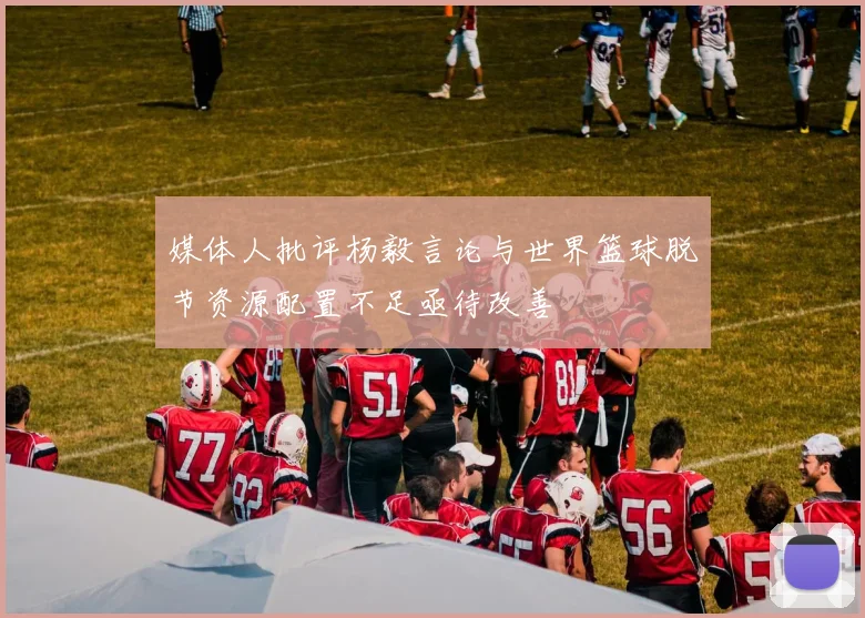 媒体人批评杨毅言论与世界篮球脱节资源配置不足亟待改善