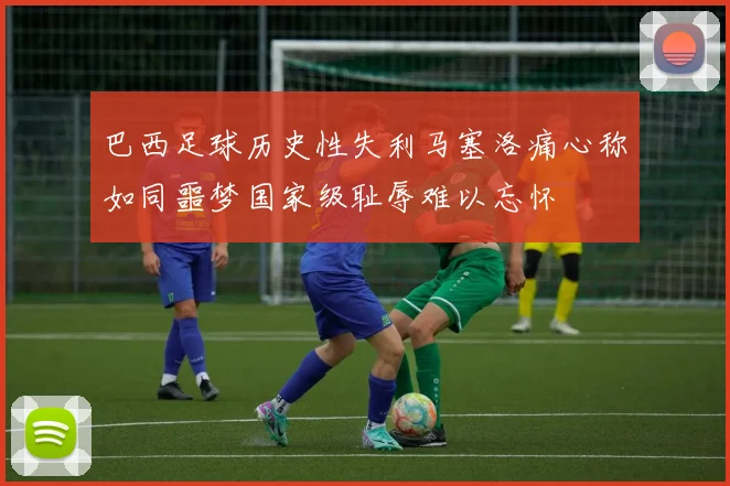 巴西足球历史性失利马塞洛痛心称如同噩梦国家级耻辱难以忘怀