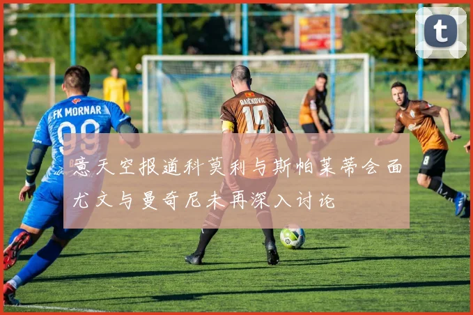 意天空报道科莫利与斯帕莱蒂会面尤文与曼奇尼未再深入讨论
