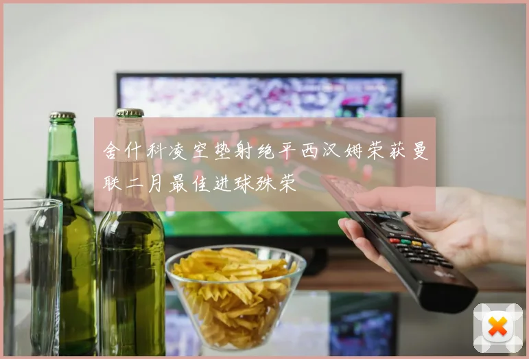 舍什科凌空垫射绝平西汉姆荣获曼联二月最佳进球殊荣