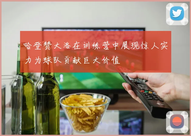 哈登赞大洛在训练营中展现惊人实力为球队贡献巨大价值