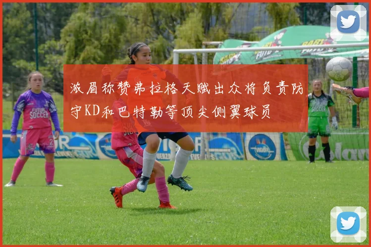 浓眉称赞弗拉格天赋出众将负责防守KD和巴特勒等顶尖侧翼球员