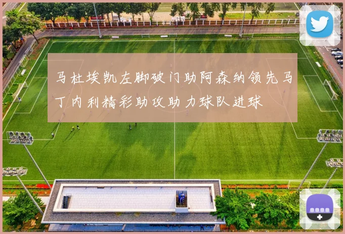 马杜埃凯左脚破门助阿森纳领先马丁内利精彩助攻助力球队进球