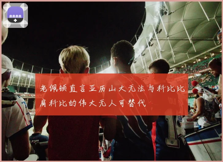 老佩顿直言亚历山大无法与科比比肩科比的伟大无人可替代