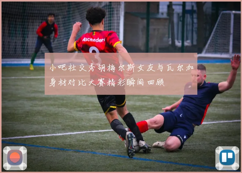 小吧社交秀胡梅尔斯女友与瓦尔加身材对比大赛精彩瞬间回顾