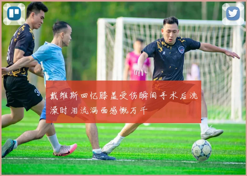 戴维斯回忆膝盖受伤瞬间手术后洗澡时泪流满面感慨万千