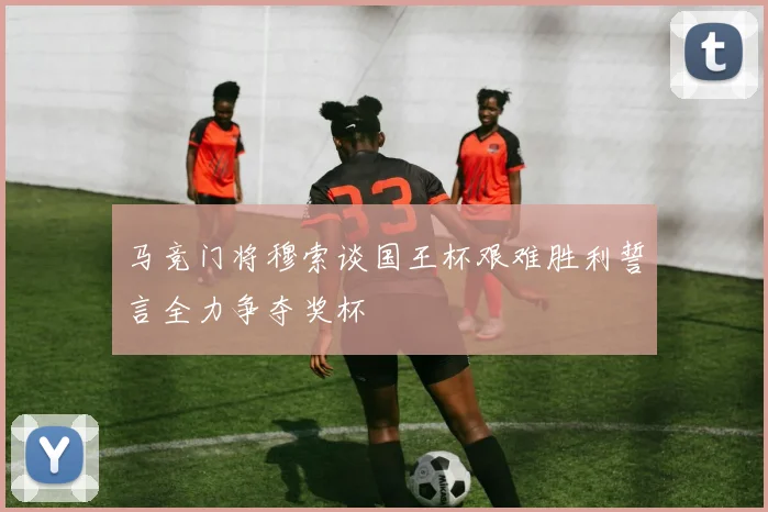 马竞门将穆索谈国王杯艰难胜利誓言全力争夺奖杯