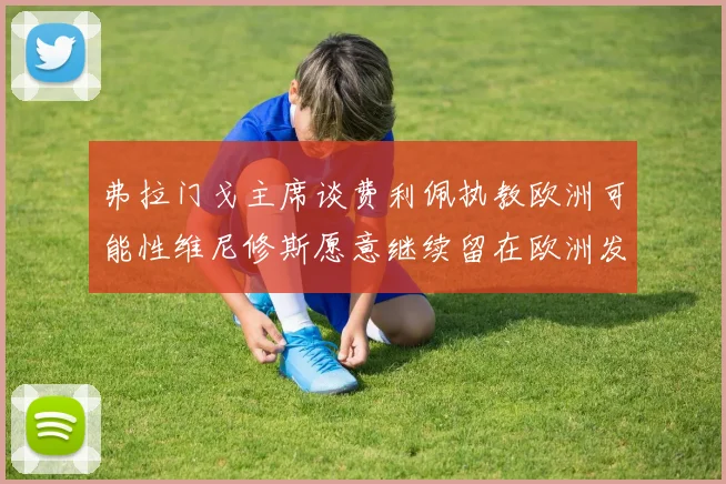弗拉门戈主席谈费利佩执教欧洲可能性维尼修斯愿意继续留在欧洲发展