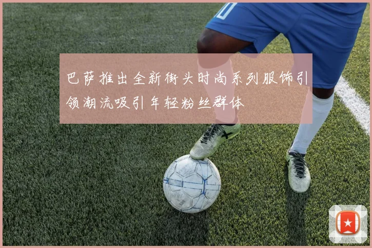巴萨推出全新街头时尚系列服饰引领潮流吸引年轻粉丝群体