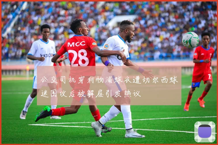 公交司机穿利物浦球衣遭切尔西球迷围攻后被解雇引发热议