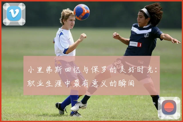 小里弗斯回忆与保罗的美好时光：职业生涯中最有意义的瞬间
