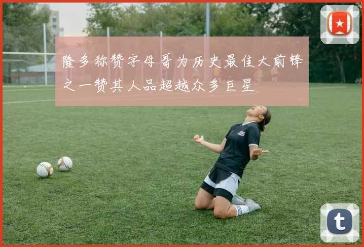 隆多称赞字母哥为历史最佳大前锋之一赞其人品超越众多巨星