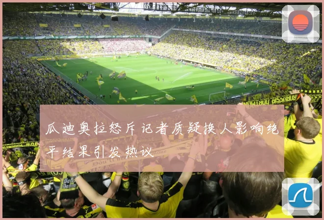 瓜迪奥拉怒斥记者质疑换人影响绝平结果引发热议