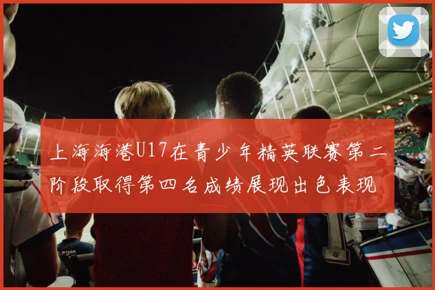 上海海港U17在青少年精英联赛第二阶段取得第四名成绩展现出色表现