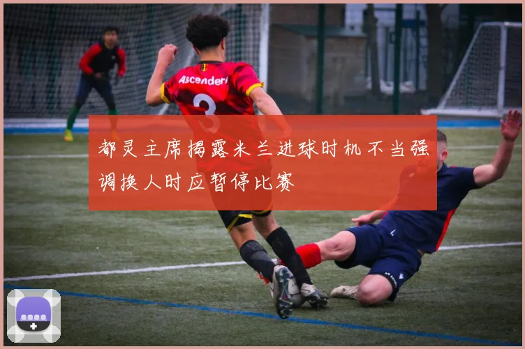 都灵主席揭露米兰进球时机不当强调换人时应暂停比赛
