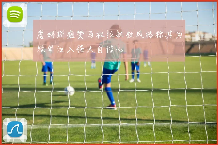 詹姆斯盛赞马祖拉执教风格称其为绿军注入强大自信心